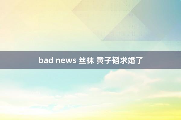 bad news 丝袜 黄子韬求婚了