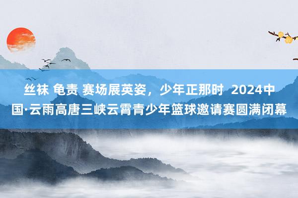 丝袜 龟责 赛场展英姿，少年正那时  2024中国·云雨高唐三峡云霄青少年篮球邀请赛圆满闭幕