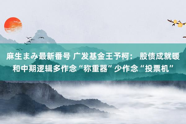 麻生まみ最新番号 广发基金王予柯： 股债成就暖和中期逻辑多作念“称重器”少作念“投票机”