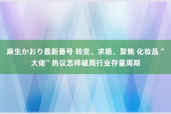 麻生かおり最新番号 转变、求稳、聚焦 化妆品“大佬”热议怎样破局行业存量周期