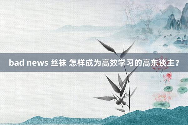 bad news 丝袜 怎样成为高效学习的高东谈主？