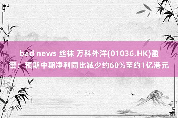 bad news 丝袜 万科外洋(01036.HK)盈警：预期中期净利同比减少约60%至约1亿港元