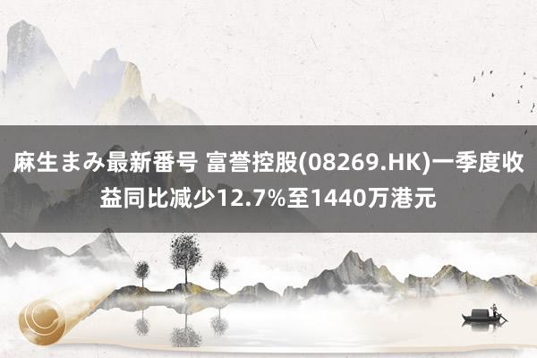 麻生まみ最新番号 富誉控股(08269.HK)一季度收益同比减少12.7%至1440万港元