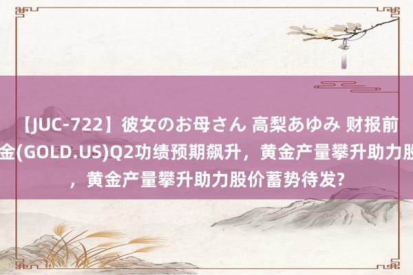 【JUC-722】彼女のお母さん 高梨あゆみ 财报前瞻 | 巴里克黄金(GOLD.US)Q2功绩预期飙升，黄金产量攀升助力股价蓄势待发?