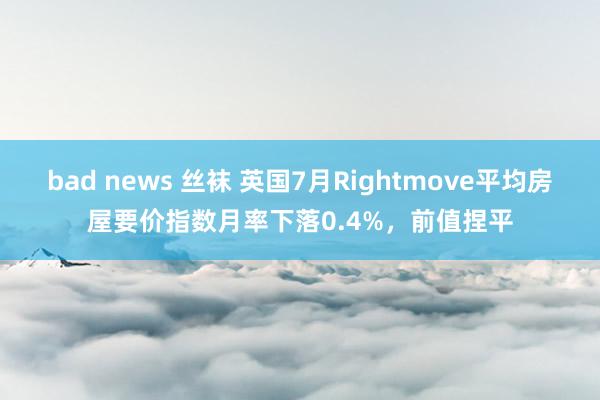 bad news 丝袜 英国7月Rightmove平均房屋要价指数月率下落0.4%，前值捏平