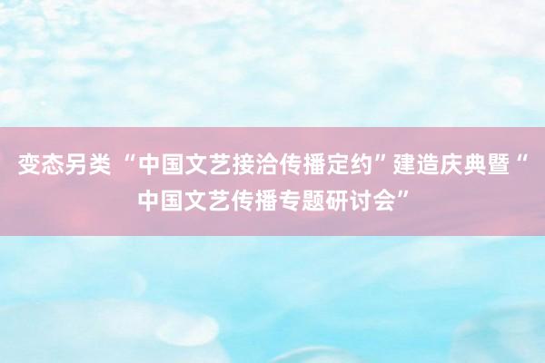 变态另类 “中国文艺接洽传播定约”建造庆典暨“中国文艺传播专题研讨会”