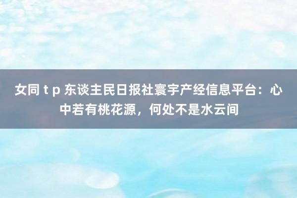 女同 t p 东谈主民日报社寰宇产经信息平台：心中若有桃花源，何处不是水云间