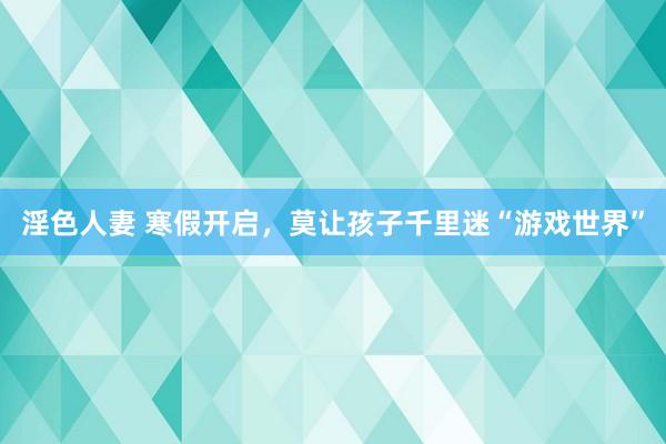 淫色人妻 寒假开启，莫让孩子千里迷“游戏世界”