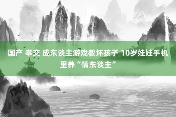 国产 拳交 成东谈主游戏教坏孩子 10岁娃娃手机里养“情东谈主”