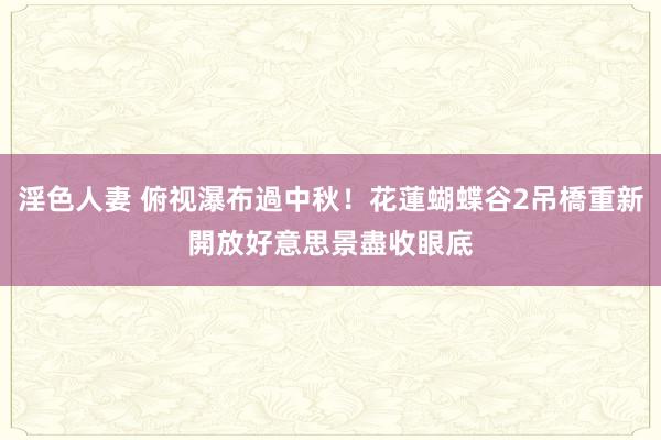 淫色人妻 俯视瀑布過中秋！花蓮蝴蝶谷2吊橋重新開放　好意思景盡收眼底