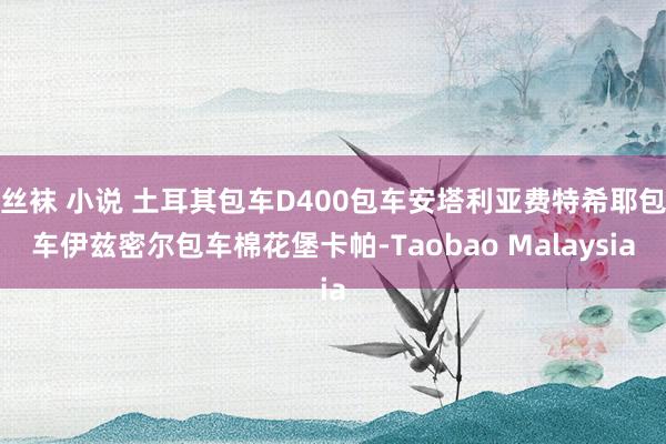 丝袜 小说 土耳其包车D400包车安塔利亚费特希耶包车伊兹密尔包车棉花堡卡帕-Taobao Malaysia