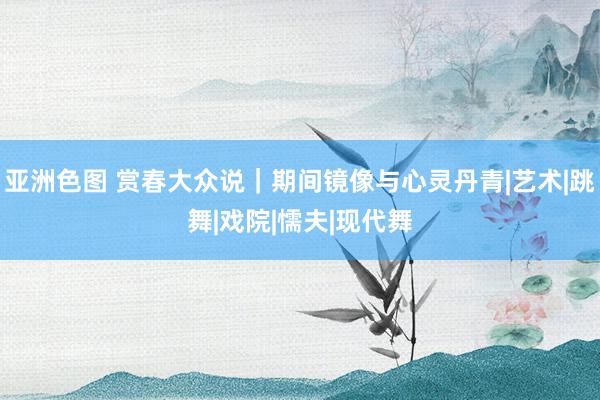 亚洲色图 赏春大众说｜期间镜像与心灵丹青|艺术|跳舞|戏院|懦夫|现代舞