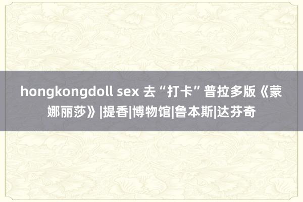 hongkongdoll sex 去“打卡”普拉多版《蒙娜丽莎》|提香|博物馆|鲁本斯|达芬奇