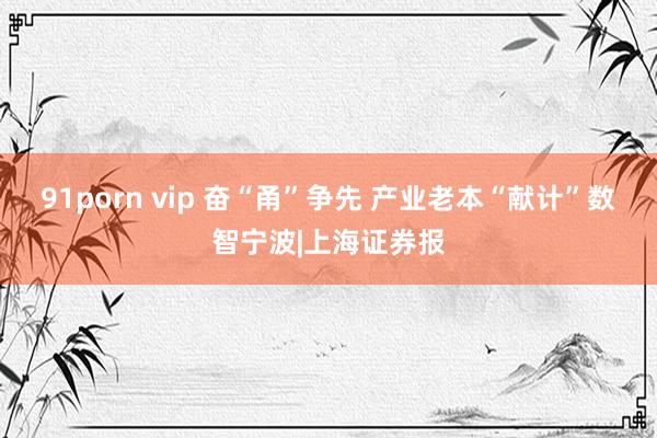 91porn vip 奋“甬”争先 产业老本“献计”数智宁波|上海证券报