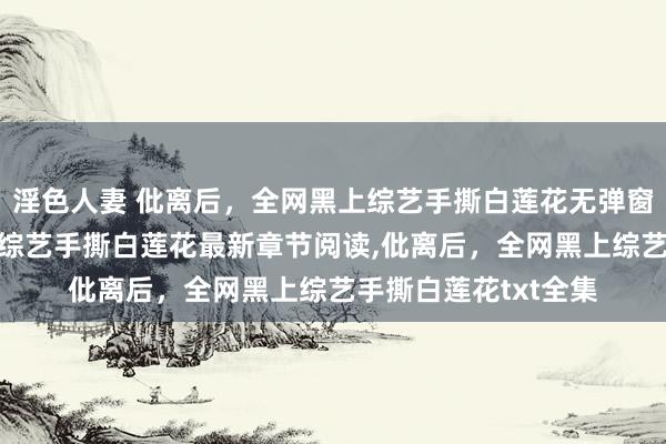 淫色人妻 仳离后，全网黑上综艺手撕白莲花无弹窗，仳离后，全网黑上综艺手撕白莲花最新章节阅读，仳离后，全网黑上综艺手撕白莲花txt全集