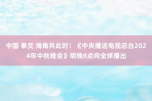 中国 拳交 海角共此时！《中央播送电视总台2024年中秋晚会》明晚8点向全球播出