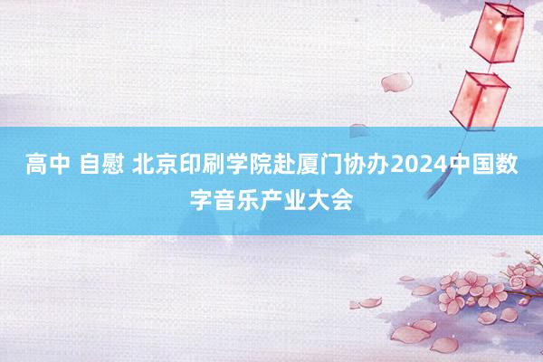 高中 自慰 北京印刷学院赴厦门协办2024中国数字音乐产业大会