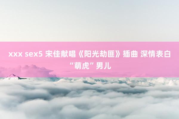 xxx sex5 宋佳献唱《阳光劫匪》插曲 深情表白“萌虎”男儿