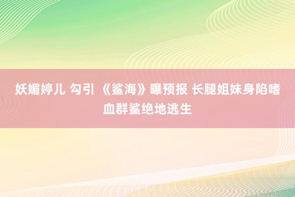 妖媚婷儿 勾引 《鲨海》曝预报 长腿姐妹身陷嗜血群鲨绝地逃生