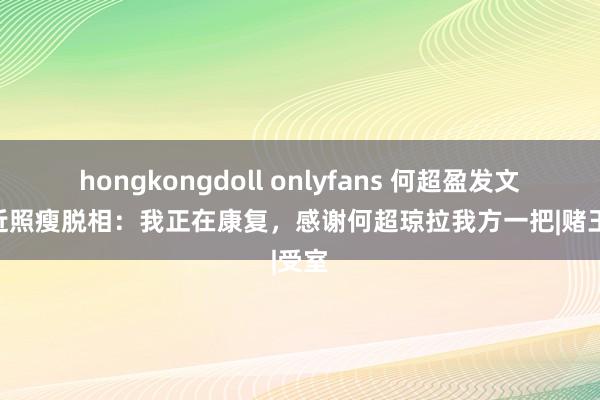 hongkongdoll onlyfans 何超盈发文复兴近照瘦脱相：我正在康复，感谢何超琼拉我方一把|赌王|受室