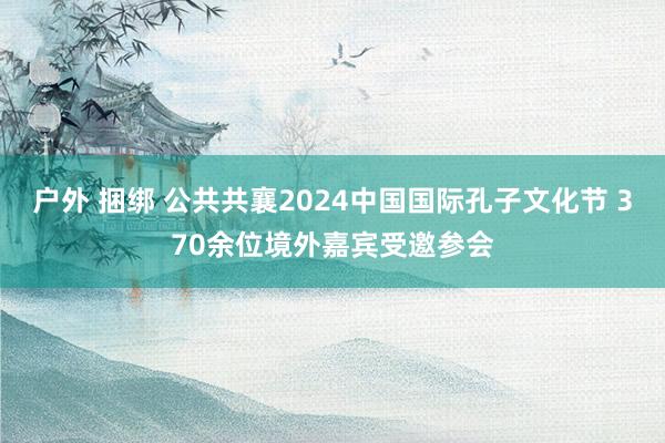 户外 捆绑 公共共襄2024中国国际孔子文化节 370余位境外嘉宾受邀参会