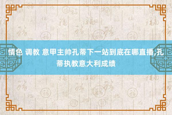 情色 调教 意甲主帅孔蒂下一站到底在哪直播，孔蒂执教意大利成绩