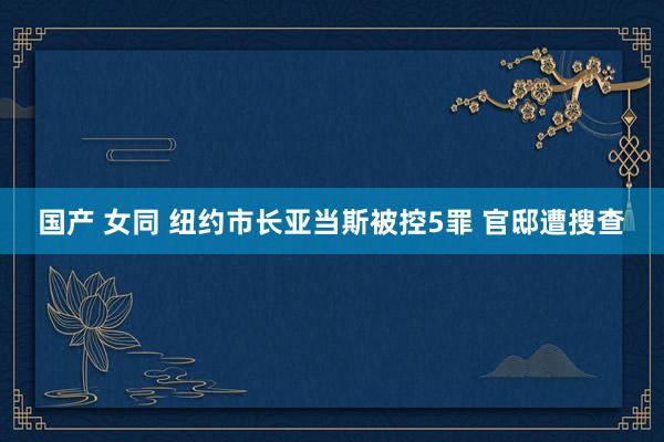 国产 女同 纽约市长亚当斯被控5罪 官邸遭搜查