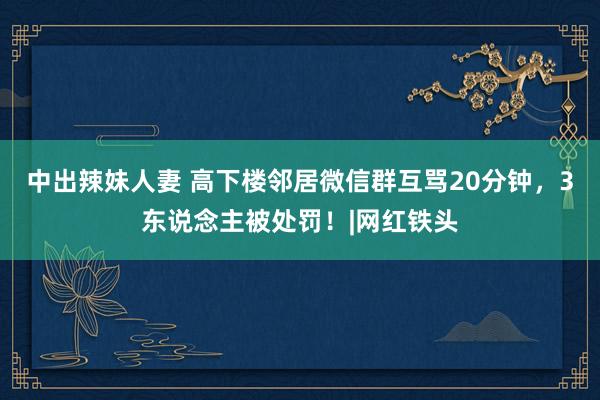 中出辣妹人妻 高下楼邻居微信群互骂20分钟，3东说念主被处罚！|网红铁头