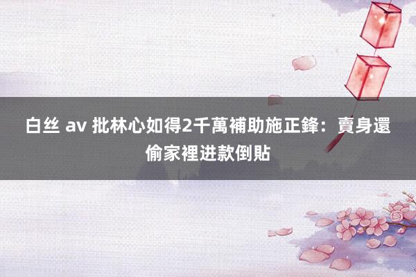 白丝 av 批林心如得2千萬補助　施正鋒：賣身還偷家裡进款倒貼